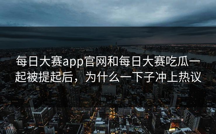每日大赛app官网和每日大赛吃瓜一起被提起后，为什么一下子冲上热议