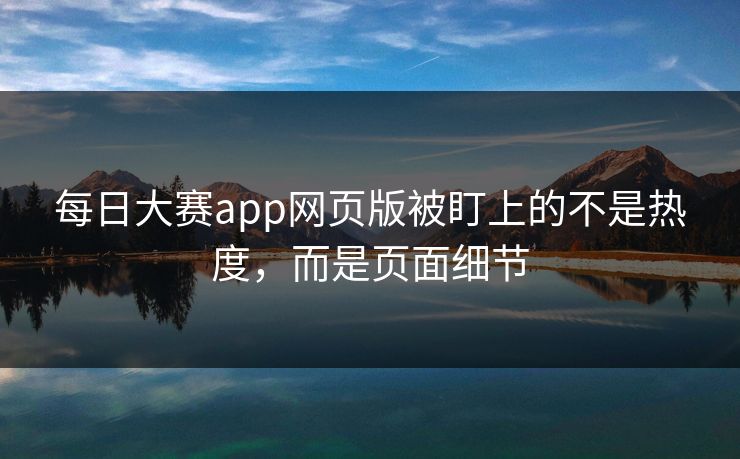 每日大赛app网页版被盯上的不是热度，而是页面细节