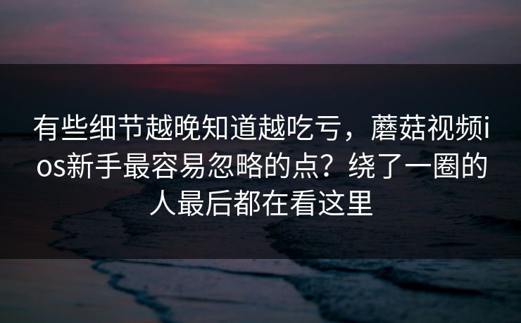有些细节越晚知道越吃亏，蘑菇视频ios新手最容易忽略的点？绕了一圈的人最后都在看这里