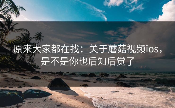 原来大家都在找：关于蘑菇视频ios，是不是你也后知后觉了