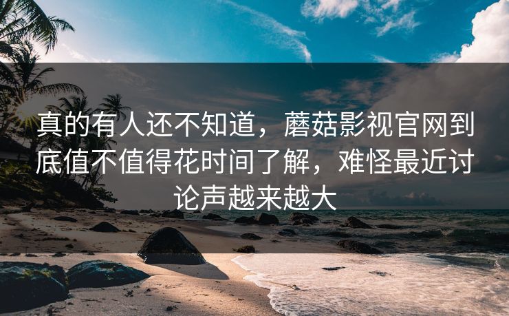 真的有人还不知道，蘑菇影视官网到底值不值得花时间了解，难怪最近讨论声越来越大
