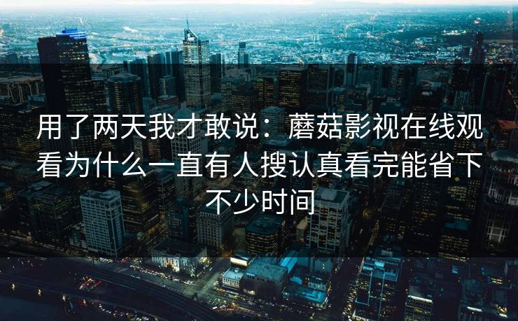 用了两天我才敢说：蘑菇影视在线观看为什么一直有人搜认真看完能省下不少时间