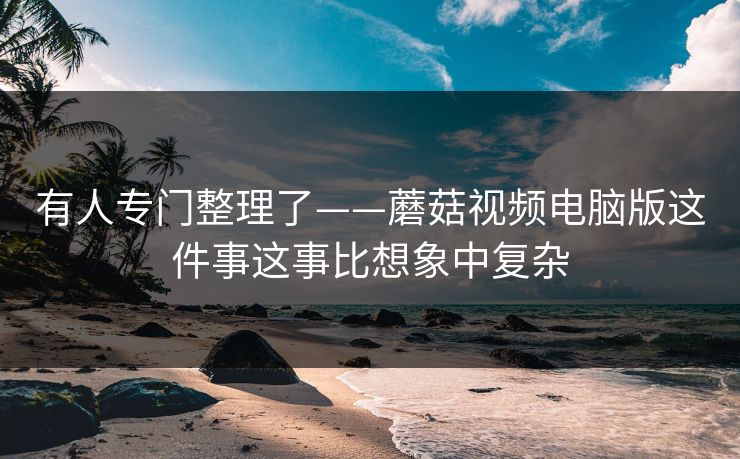 有人专门整理了——蘑菇视频电脑版这件事这事比想象中复杂