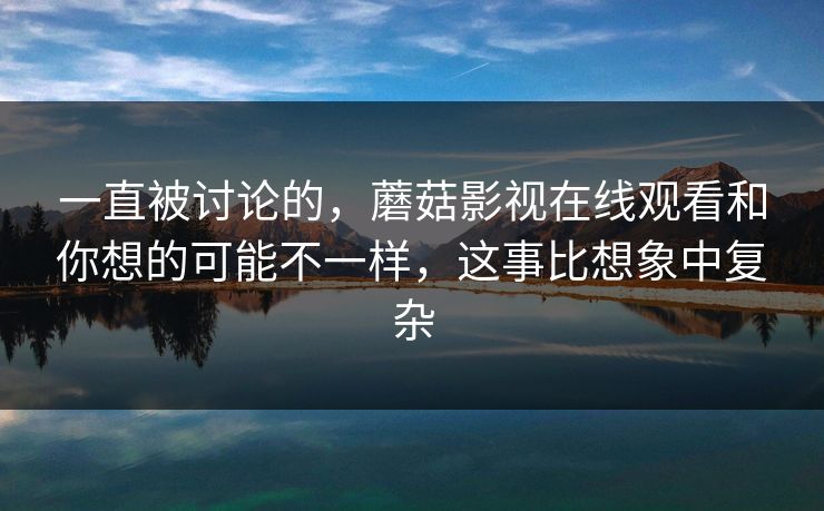 一直被讨论的，蘑菇影视在线观看和你想的可能不一样，这事比想象中复杂