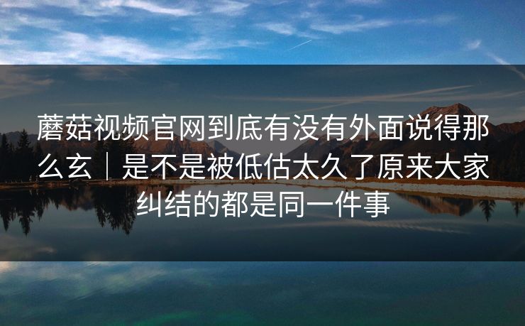 蘑菇视频官网到底有没有外面说得那么玄｜是不是被低估太久了原来大家纠结的都是同一件事