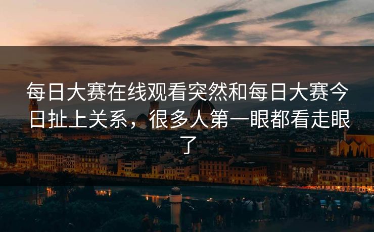 每日大赛在线观看突然和每日大赛今日扯上关系，很多人第一眼都看走眼了