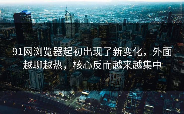 91网浏览器起初出现了新变化，外面越聊越热，核心反而越来越集中