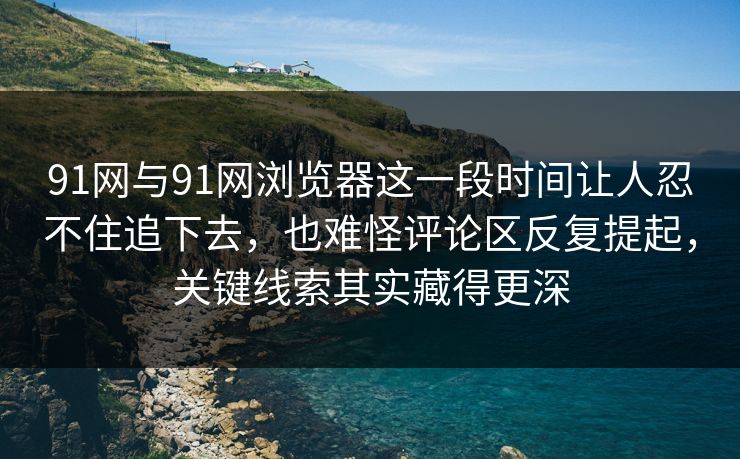 91网与91网浏览器这一段时间让人忍不住追下去，也难怪评论区反复提起，关键线索其实藏得更深