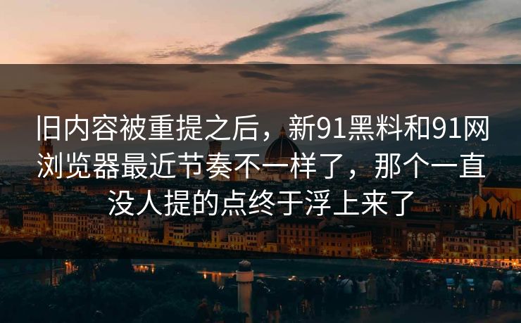 旧内容被重提之后，新91黑料和91网浏览器最近节奏不一样了，那个一直没人提的点终于浮上来了