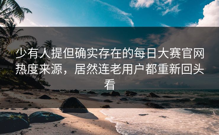 少有人提但确实存在的每日大赛官网热度来源，居然连老用户都重新回头看